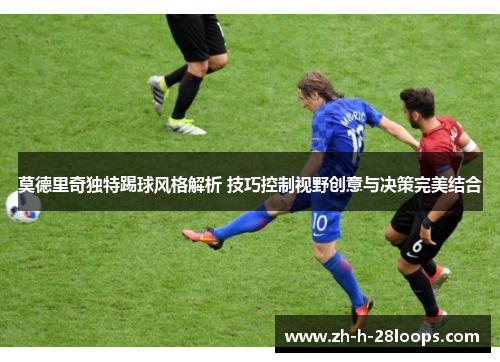 莫德里奇独特踢球风格解析 技巧控制视野创意与决策完美结合