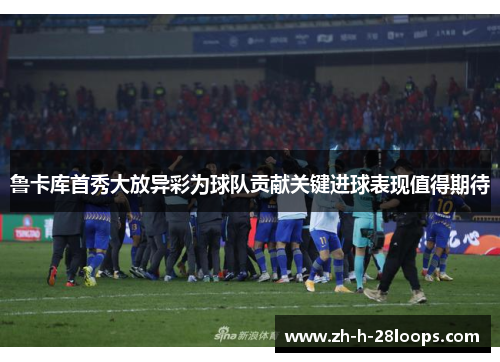 鲁卡库首秀大放异彩为球队贡献关键进球表现值得期待