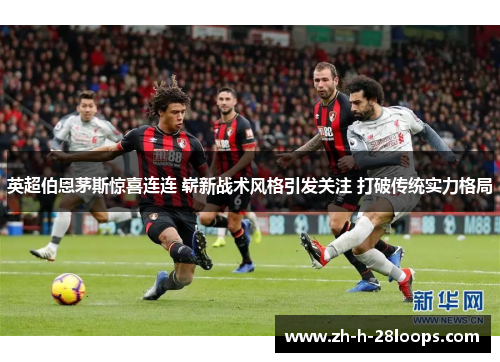英超伯恩茅斯惊喜连连 崭新战术风格引发关注 打破传统实力格局