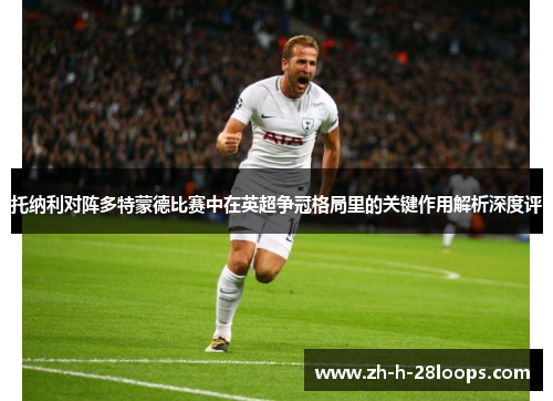 托纳利对阵多特蒙德比赛中在英超争冠格局里的关键作用解析深度评 托纳利对阵多特蒙德比赛中在英超争冠格局里的关键作用解析深度评